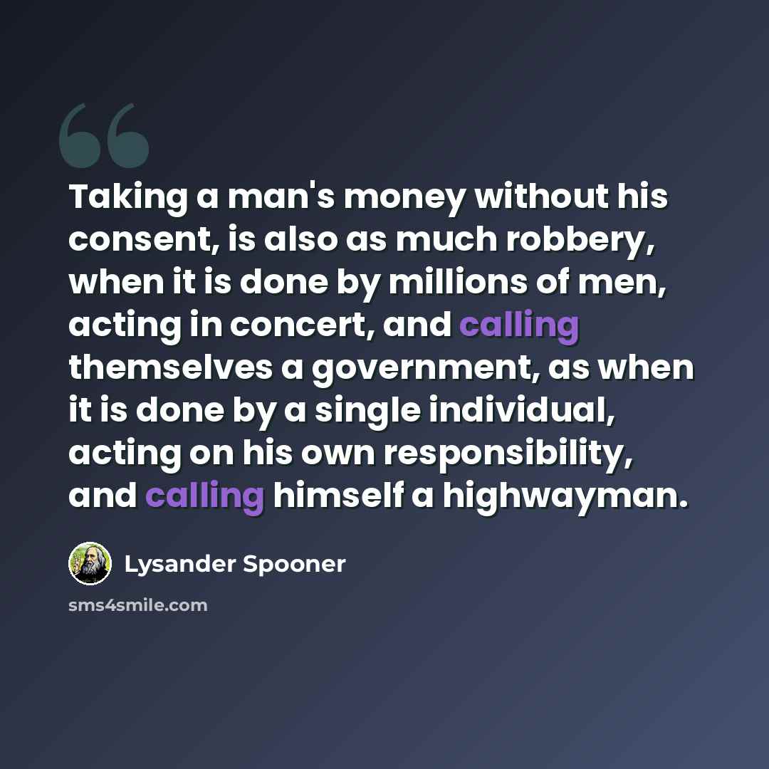 “Taking a man's money without his consent, is also as much robbery, when it is done by millions of men, acting in concert, and calling themselves a government, as when it is done by a single individual, acting on his own responsibility, and calling himself a highwayman.” quote by Lysander Spooner