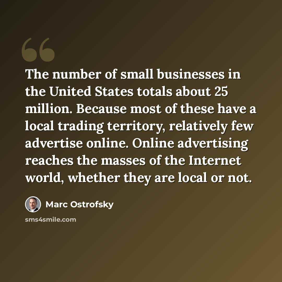 “The number of small businesses in the United States totals about 25 million. Because most of these have a local trading territory, relatively few advertise online. Online advertising reaches the masses of the Internet world, whether they are local or not.” quote by Marc Ostrofsky