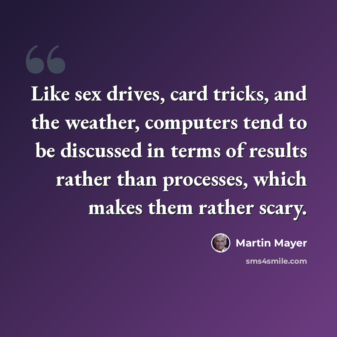 “Like sex drives, card tricks, and the weather, computers tend to be discussed in terms of results rather than processes, which makes them rather scary.” quote by Martin Mayer