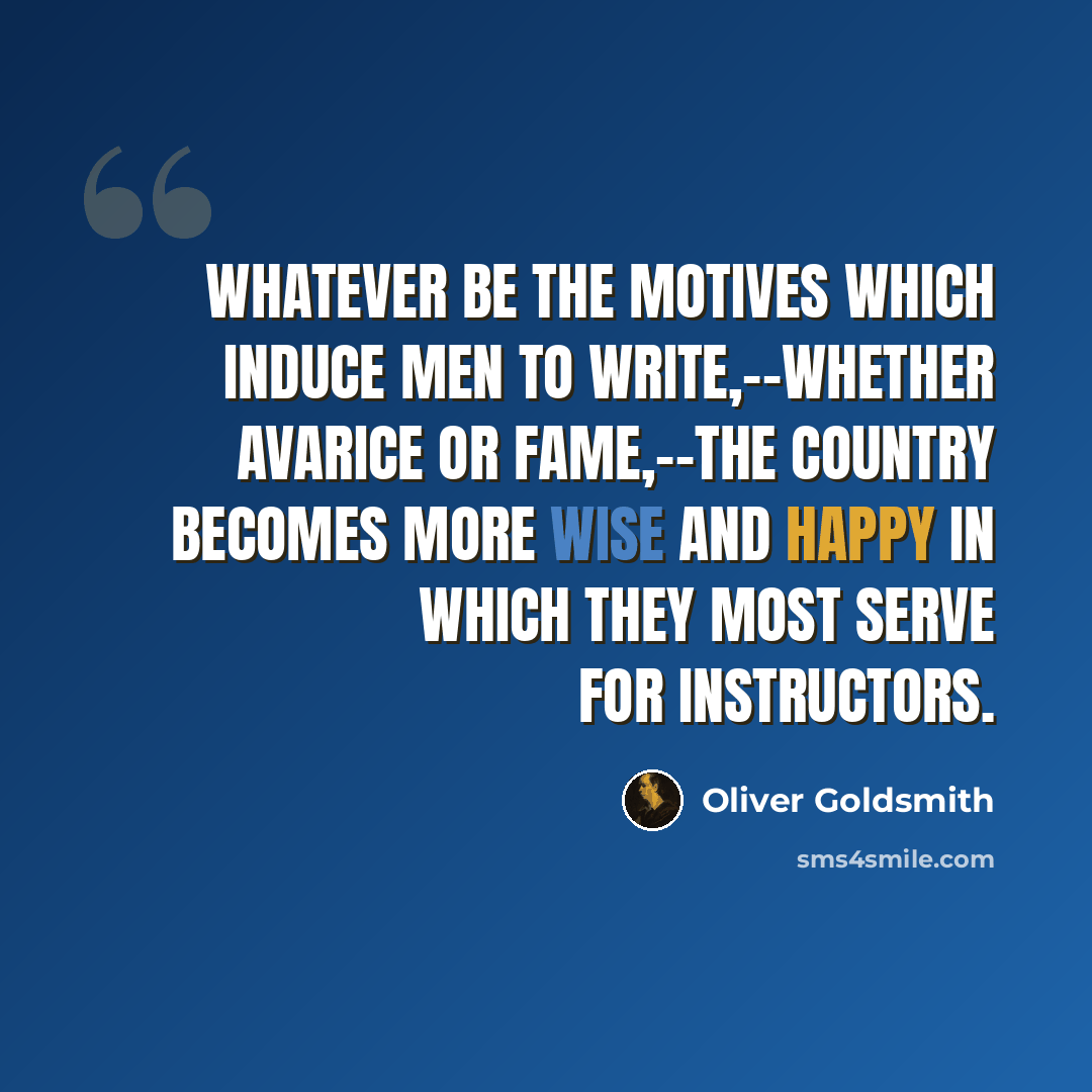 “Whatever be the motives which induce men to write,--whether avarice or fame,--the country becomes more wise and happy in which they most serve for instructors.” quote by Oliver Goldsmith