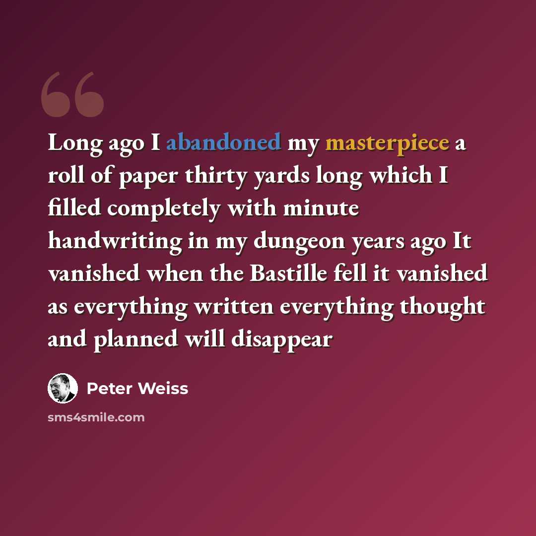 “Long ago I abandoned my masterpiece a roll of paper thirty yards long which I filled completely with minute handwriting in my dungeon years ago It vanished when the Bastille fell it vanished as everything written everything thought and planned will disappear” quote by Peter Weiss