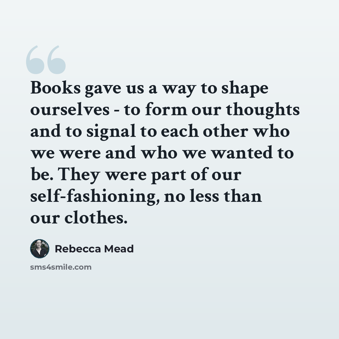 “Books gave us a way to shape ourselves - to form our thoughts and to signal to each other who we were and who we wanted to be. They were part of our self-fashioning, no less than our clothes.” quote by Rebecca Mead