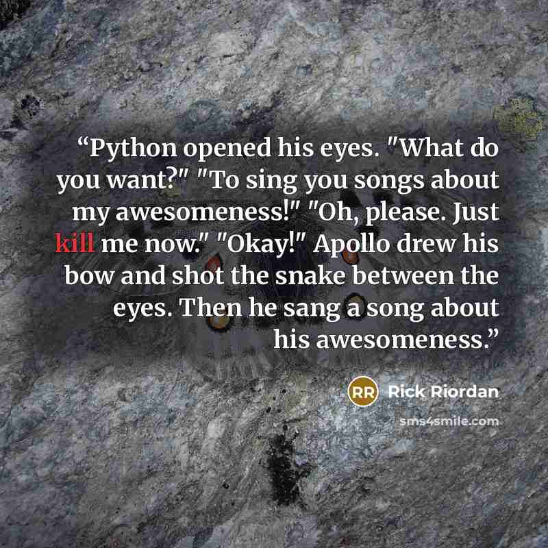 “Python opened his eyes. "What do you want?" "To sing you songs about my awesomeness!" "Oh, please. Just kill me now." "Okay!" Apollo drew his bow and shot the snake between the eyes. Then he sang a song about his awesomeness.” quote by Rick Riordan
