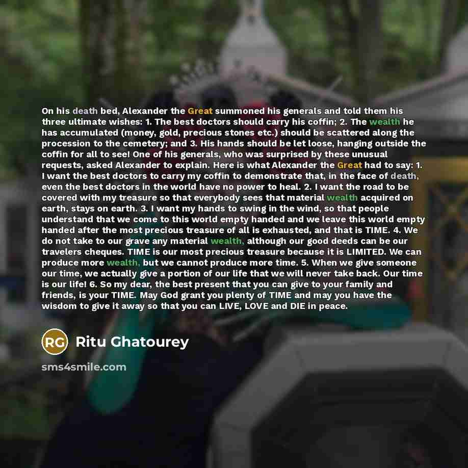 “On his death bed, Alexander the Great summoned his generals and told them his three ultimate wishes: 1. The best doctors should carry his coffin; 2. The wealth he has accumulated (money, gold, precious stones etc.) should be scattered along the procession to the cemetery; and 3. His hands should…” quote by Ritu Ghatourey