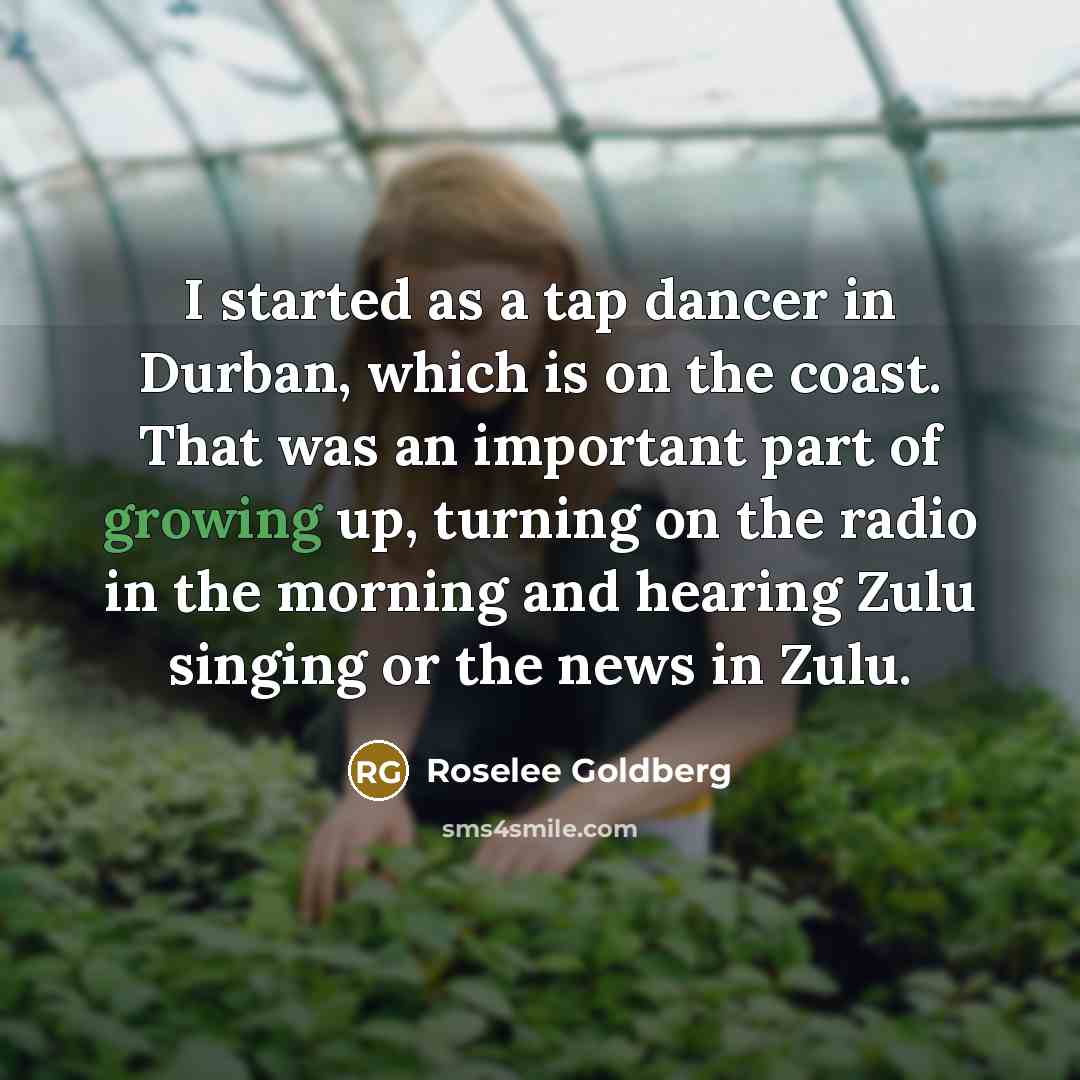 “I started as a tap dancer in Durban, which is on the coast. That was an important part of growing up, turning on the radio in the morning and hearing Zulu singing or the news in Zulu.” quote by Roselee Goldberg
