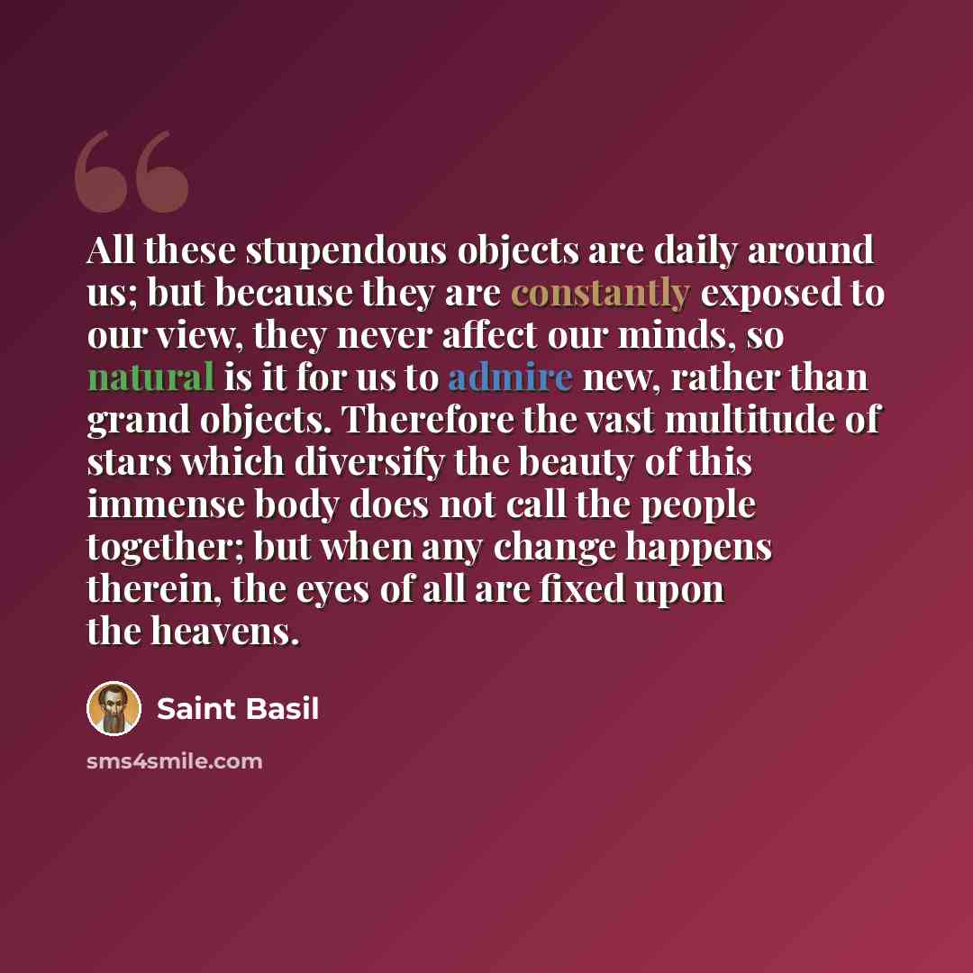 “All these stupendous objects are daily around us; but because they are constantly exposed to our view, they never affect our minds, so natural is it for us to admire new, rather than grand objects. Therefore the vast multitude of stars which diversify the beauty of this immense body does not call…” quote by Saint Basil