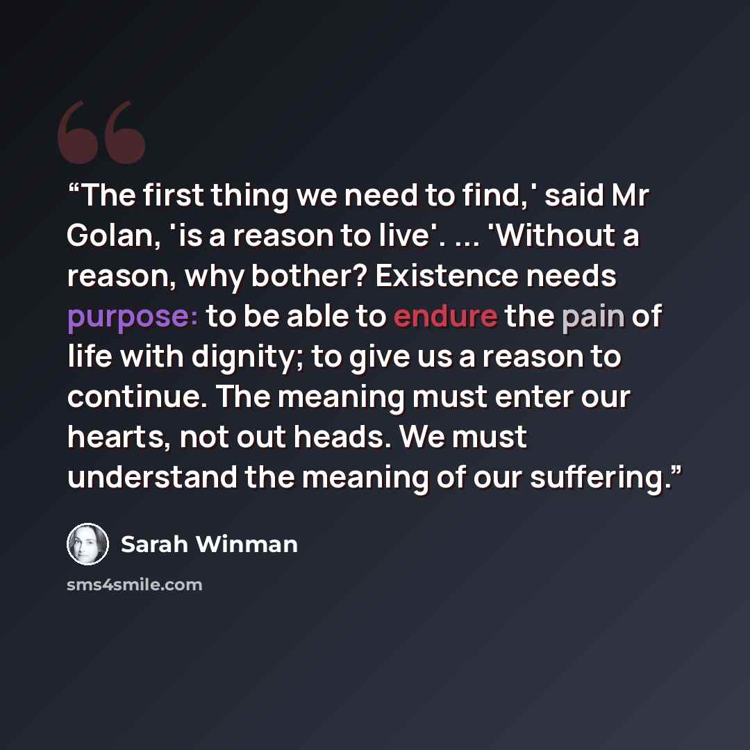 “The first thing we need to find,' said Mr Golan, 'is a reason to live'. ... 'Without a reason, why bother? Existence needs purpose: to be able to endure the pain of life with dignity; to give us a reason to continue. The meaning must enter our hearts, not out heads. We must understand the meaning…” quote by Sarah Winman