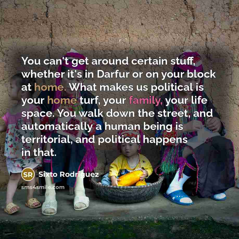 “You can't get around certain stuff, whether it's in Darfur or on your block at home. What makes us political is your home turf, your family, your life space. You walk down the street, and automatically a human being is territorial, and political happens in that.” quote by Sixto Rodriguez