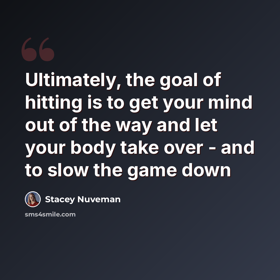 “Ultimately, the goal of hitting is to get your mind out of the way and let your body take over - and to slow the game down” quote by Stacey Nuveman