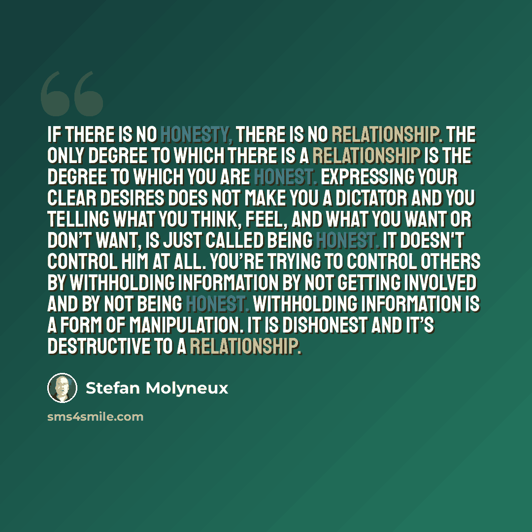 “If there is no honesty, there is no relationship. The only degree to which there is a relationship is the degree to which you are honest. Expressing your clear desires does not make you a dictator and you telling what you think, feel, and what you want or don’t want, is just called being honest…” quote by Stefan Molyneux