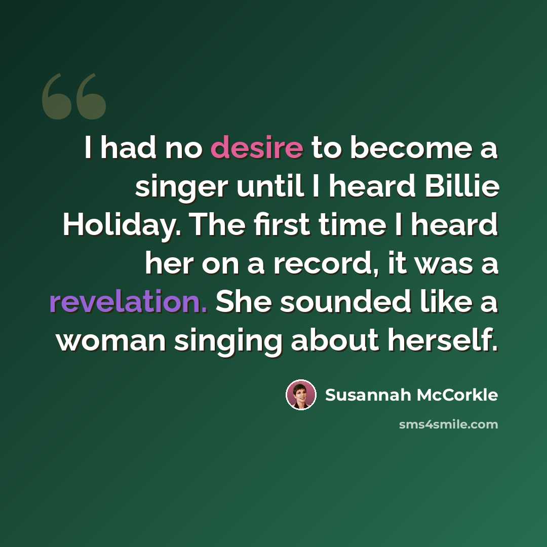 “I had no desire to become a singer until I heard Billie Holiday. The first time I heard her on a record, it was a revelation. She sounded like a woman singing about herself.” quote by Susannah McCorkle