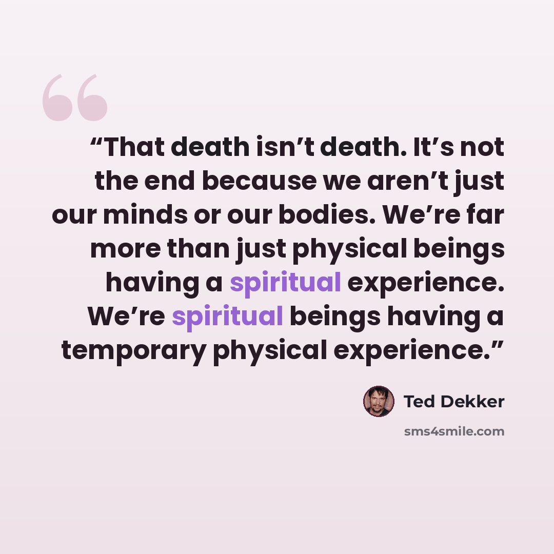 “That death isn’t death. It’s not the end because we aren’t just our minds or our bodies. We’re far more than just physical beings having a spiritual experience. We’re spiritual beings having a temporary physical experience.” quote by Ted Dekker