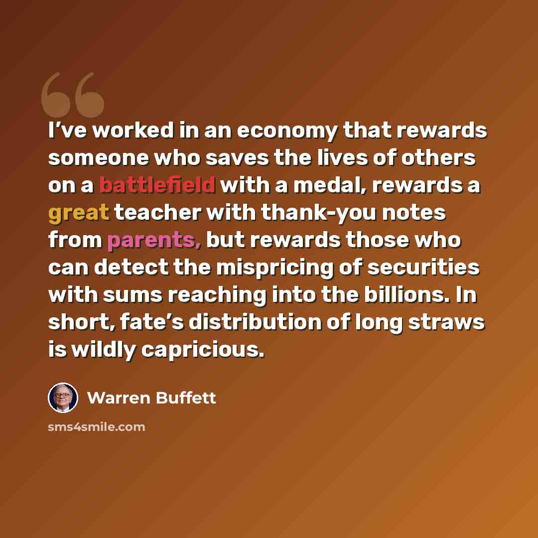 “I’ve worked in an economy that rewards someone who saves the lives of others on a battlefield with a medal, rewards a great teacher with thank-you notes from parents, but rewards those who can detect the mispricing of securities with sums reaching into the billions. In short, fate’s distribution…” quote by Warren Buffett
