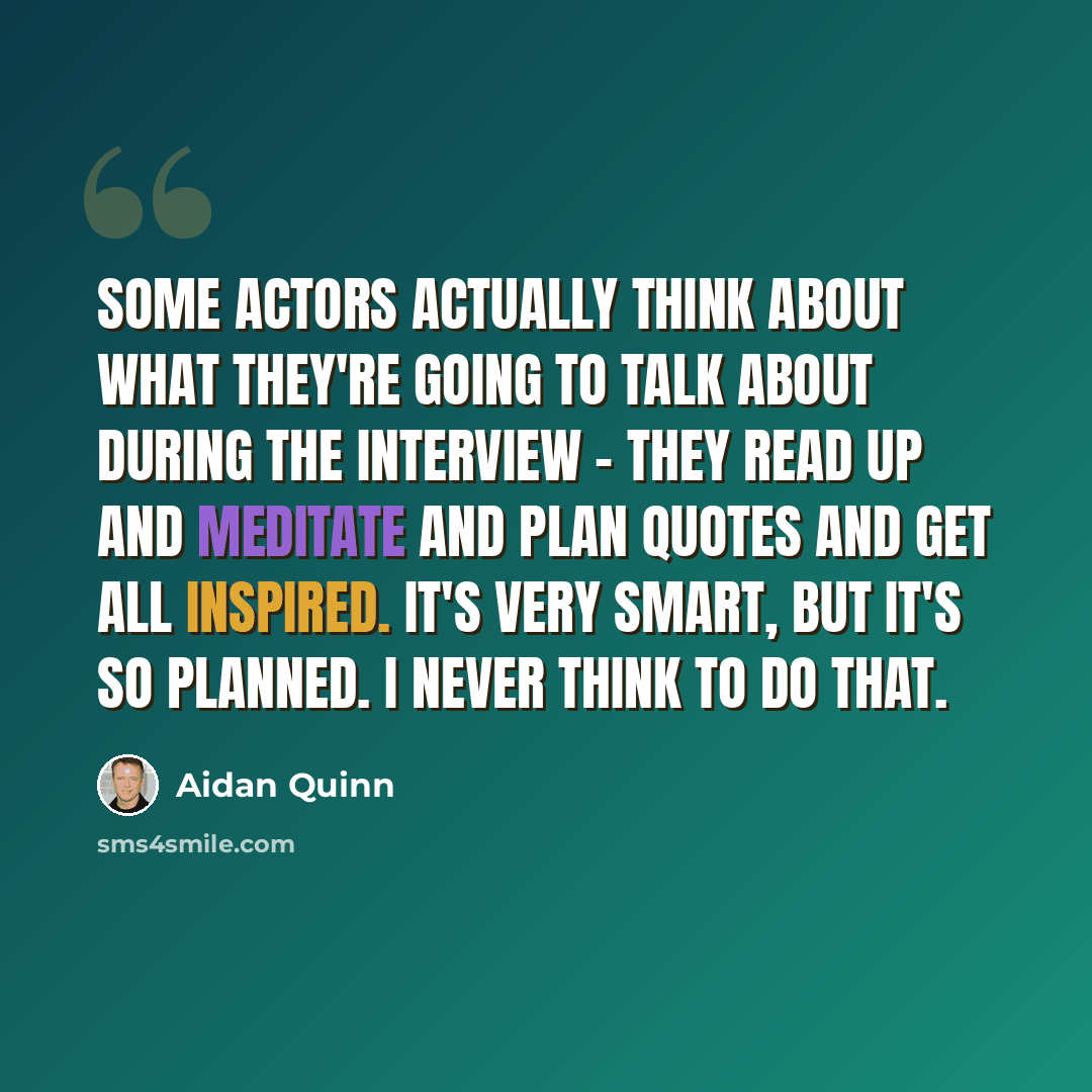 “Some actors actually think about what they're going to talk about during the interview - they read up and meditate and plan quotes and get all inspired. It's very smart, but it's so planned. I never think to do that.” quote by Aidan Quinn