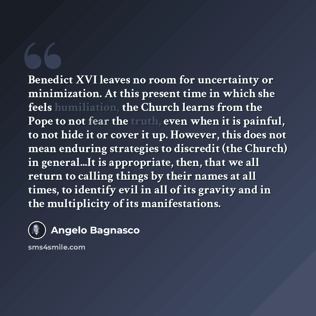 “Benedict XVI leaves no room for uncertainty or minimization. At this present time in which she feels humiliation, the Church learns from the Pope to not fear the truth, even when it is painful, to not hide it or cover it up. However, this does not mean enduring strategies to discredit (the Church)…” quote by Angelo Bagnasco