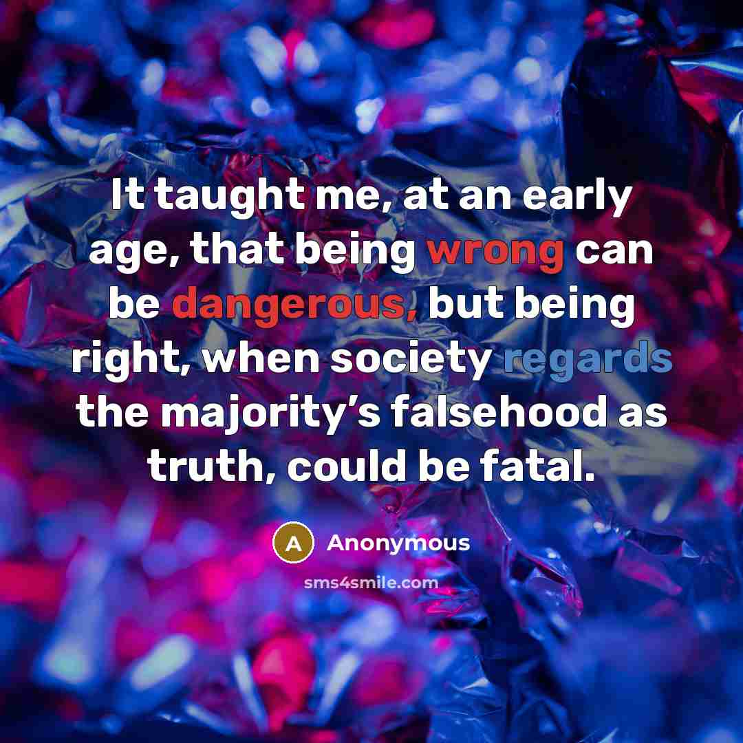 “It taught me, at an early age, that being wrong can be dangerous, but being right, when society regards the majority’s falsehood as truth, could be fatal.” quote by Anonymous
