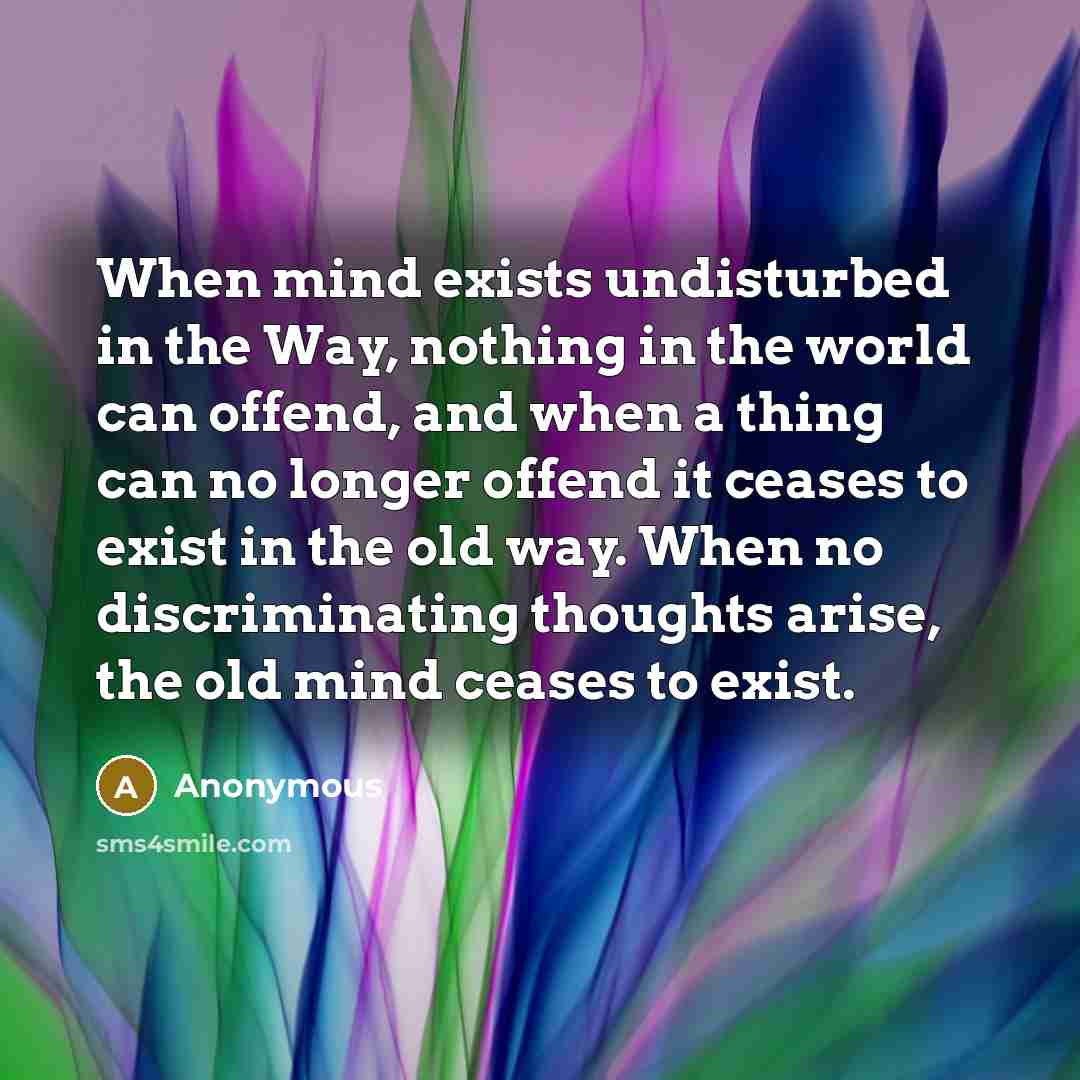 “When mind exists undisturbed in the Way, nothing in the world can offend, and when a thing can no longer offend it ceases to exist in the old way. When no discriminating thoughts arise, the old mind ceases to exist.” quote by Anonymous