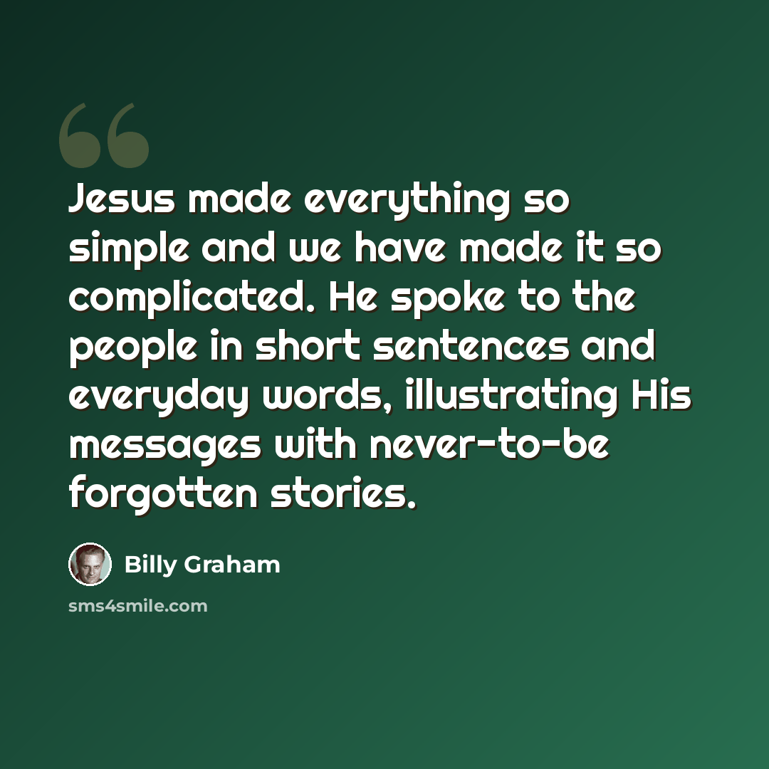 “Jesus made everything so simple and we have made it so complicated. He spoke to the people in short sentences and everyday words, illustrating His messages with never-to-be forgotten stories.” quote by Billy Graham