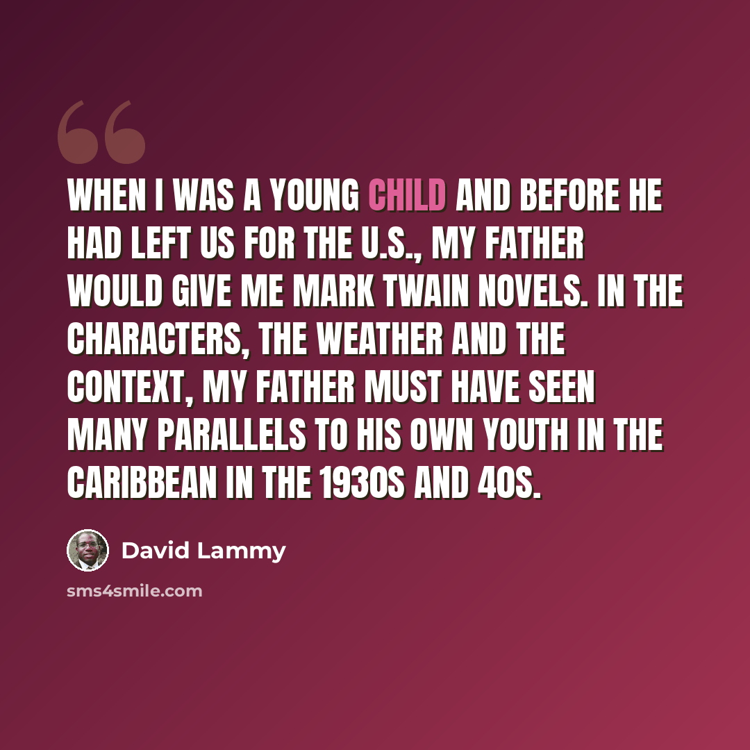“When I was a young child and before he had left us for the U.S., my father would give me Mark Twain novels. In the characters, the weather and the context, my father must have seen many parallels to his own youth in the Caribbean in the 1930s and 40s.” quote by David Lammy