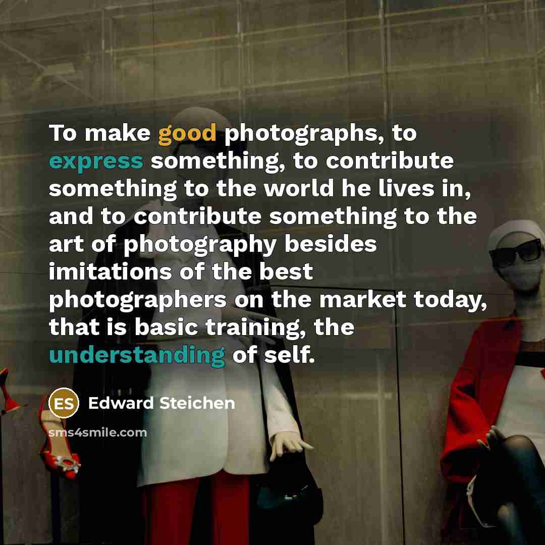 “To make good photographs, to express something, to contribute something to the world he lives in, and to contribute something to the art of photography besides imitations of the best photographers on the market today, that is basic training, the understanding of self.” quote by Edward Steichen