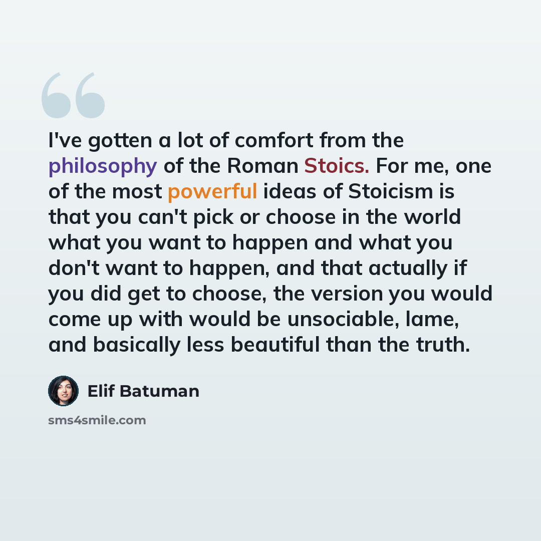 “I've gotten a lot of comfort from the philosophy of the Roman Stoics. For me, one of the most powerful ideas of Stoicism is that you can't pick or choose in the world what you want to happen and what you don't want to happen, and that actually if you did get to choose, the version you would come…” quote by Elif Batuman