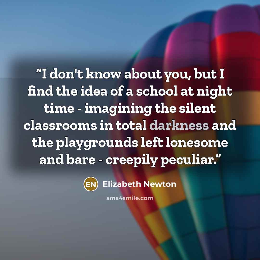 “I don't know about you, but I find the idea of a school at night time - imagining the silent classrooms in total darkness and the playgrounds left lonesome and bare - creepily peculiar.” quote by Elizabeth Newton
