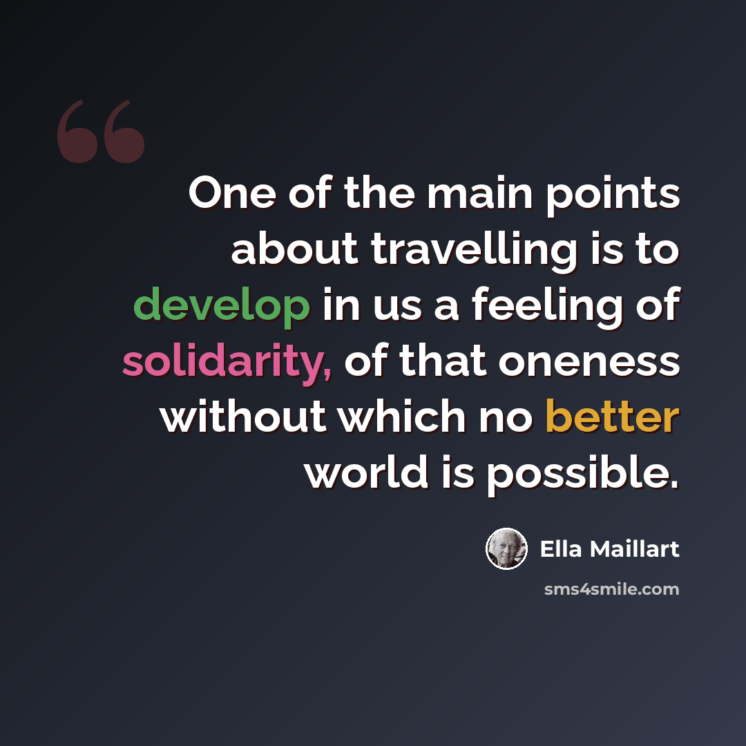 “One of the main points about travelling is to develop in us a feeling of solidarity, of that oneness without which no better world is possible.” quote by Ella Maillart