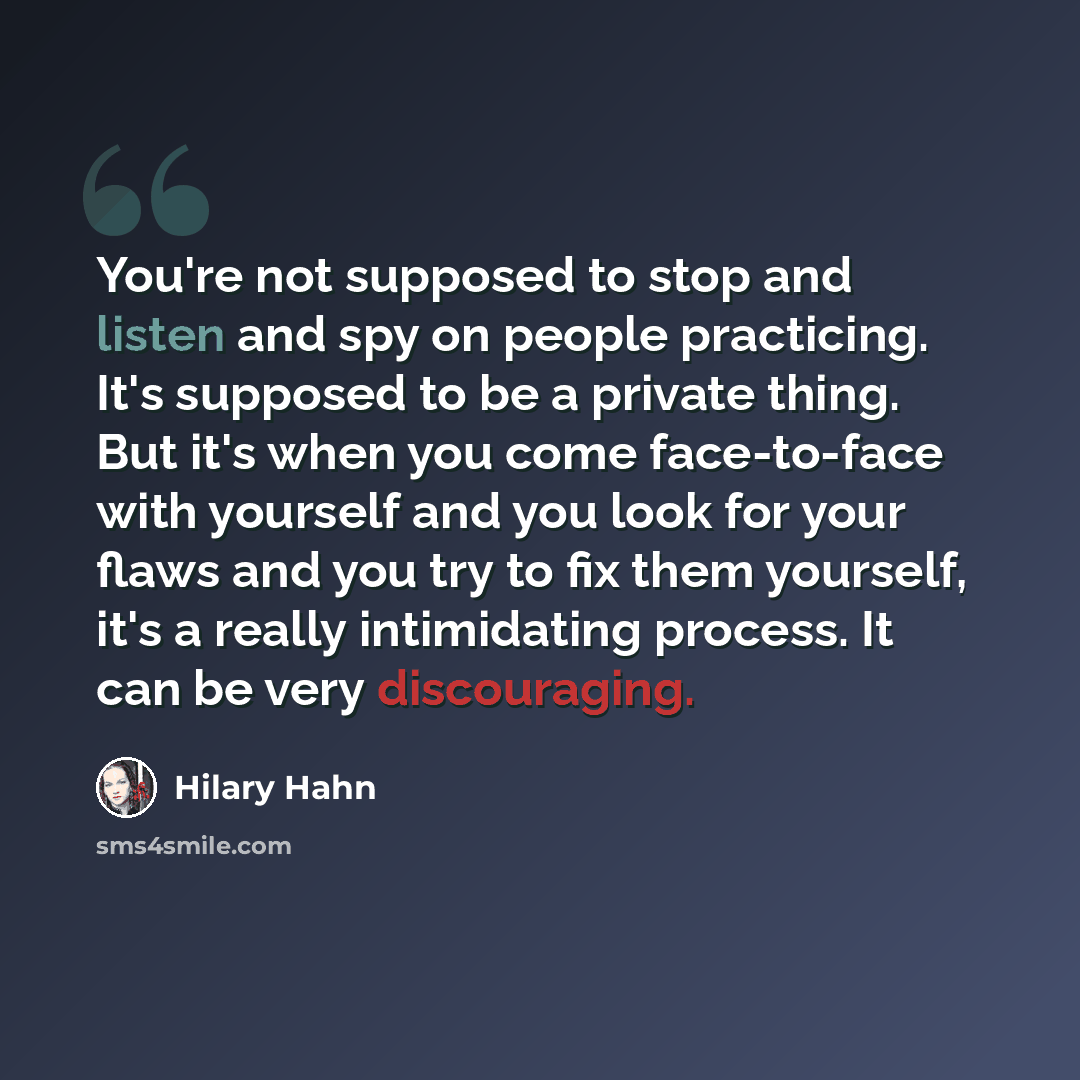 “You're not supposed to stop and listen and spy on people practicing. It's supposed to be a private thing. But it's when you come face-to-face with yourself and you look for your flaws and you try to fix them yourself, it's a really intimidating process. It can be very discouraging.” quote by Hilary Hahn