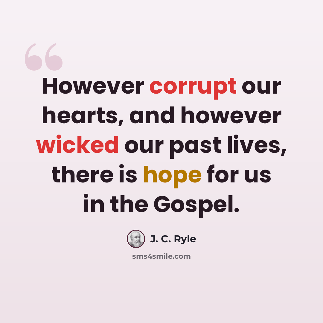“However corrupt our hearts, and however wicked our past lives, there is hope for us in the Gospel.” quote by J. C. Ryle