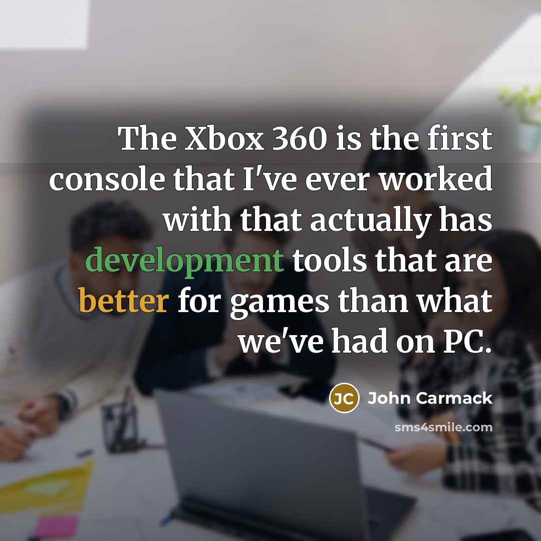 “The Xbox 360 is the first console that I've ever worked with that actually has development tools that are better for games than what we've had on PC.” quote by John Carmack