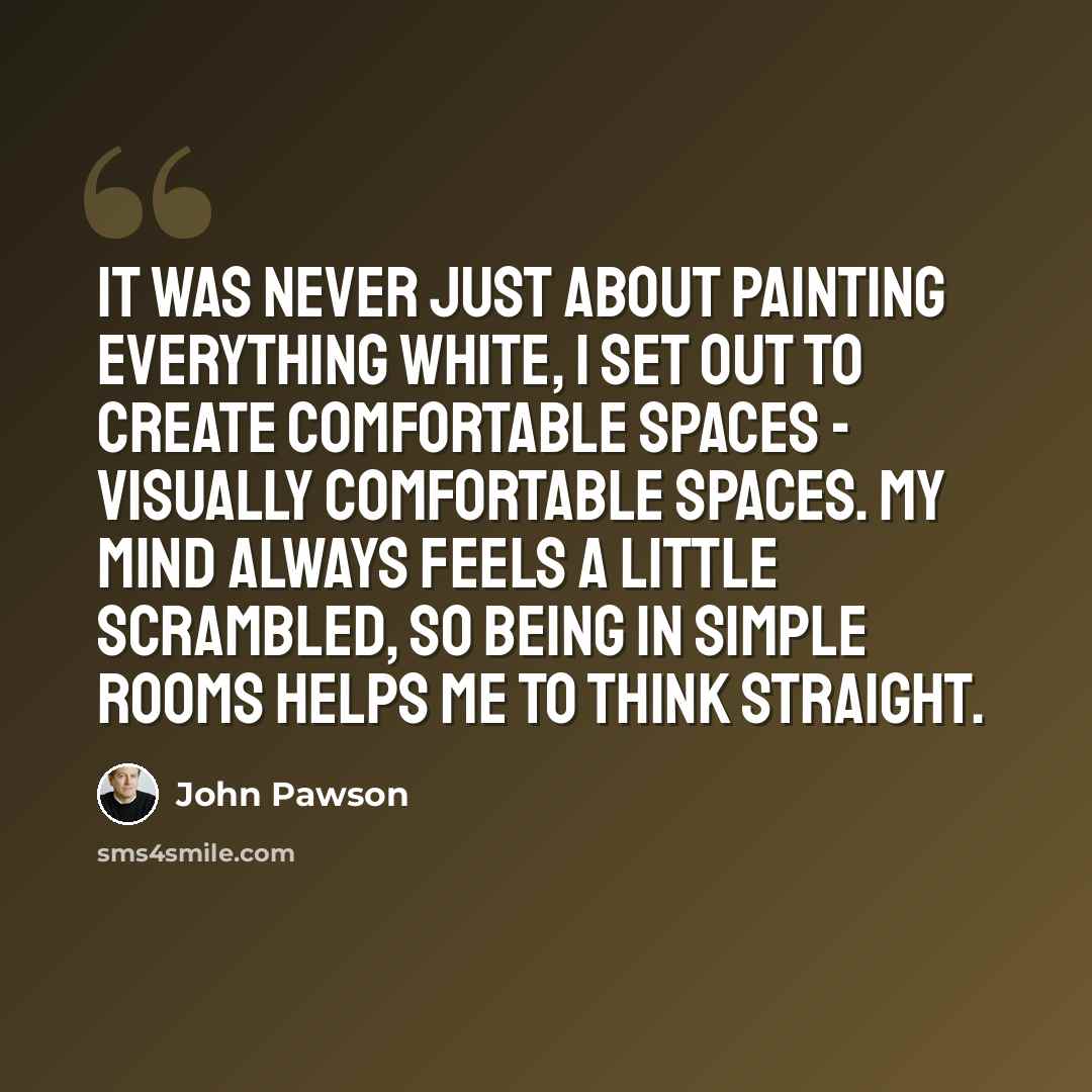“It was never just about painting everything white, I set out to create comfortable spaces - visually comfortable spaces. My mind always feels a little scrambled, so being in simple rooms helps me to think straight.” quote by John Pawson