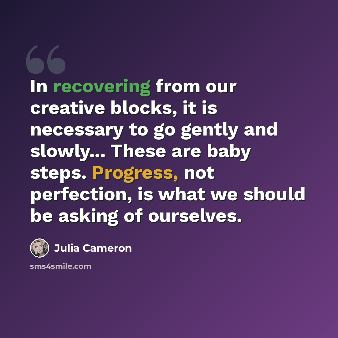“In recovering from our creative blocks, it is necessary to go gently and slowly... These are baby steps. Progress, not perfection, is what we should be asking of ourselves.” quote by Julia Cameron