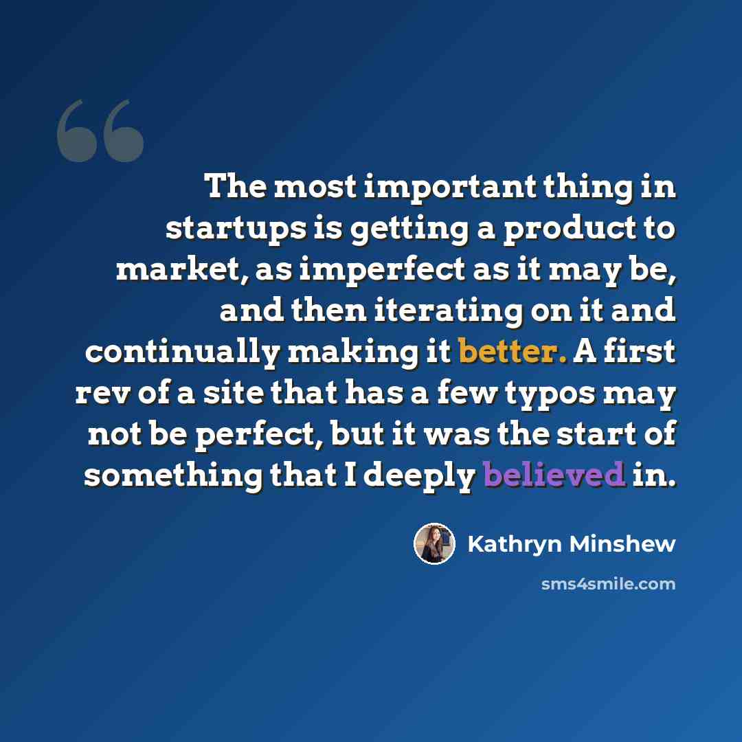 “The most important thing in startups is getting a product to market, as imperfect as it may be, and then iterating on it and continually making it better. A first rev of a site that has a few typos may not be perfect, but it was the start of something that I deeply believed in.” quote by Kathryn Minshew