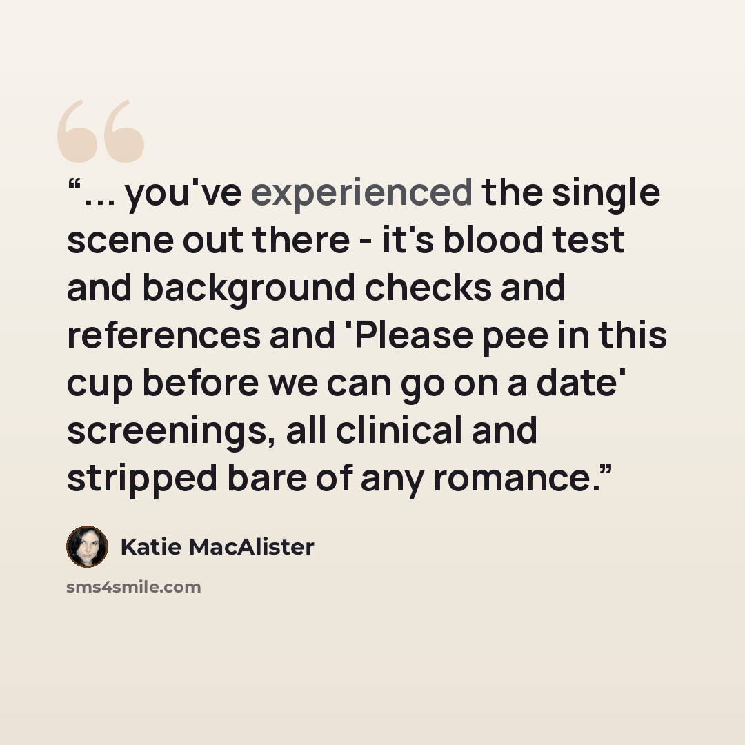 “... you've experienced the single scene out there - it's blood test and background checks and references and 'Please pee in this cup before we can go on a date' screenings, all clinical and stripped bare of any romance.” quote by Katie MacAlister