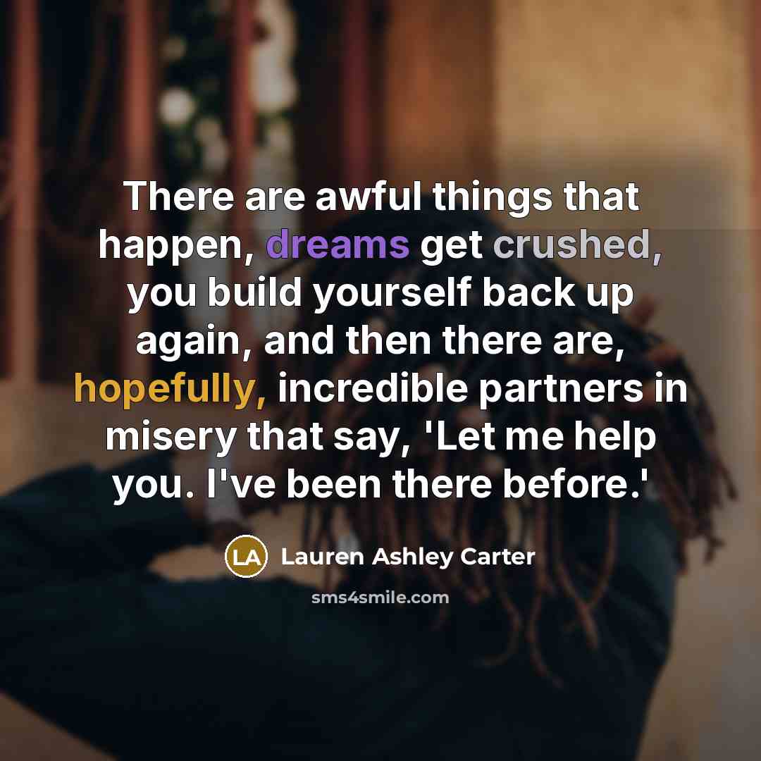 “There are awful things that happen, dreams get crushed, you build yourself back up again, and then there are, hopefully, incredible partners in misery that say, 'Let me help you. I've been there before.'” quote by Lauren Ashley Carter