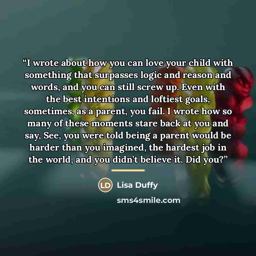“I wrote about how you can love your child with something that surpasses logic and reason and words, and you can still screw up. Even with the best intentions and loftiest goals, sometimes, as a parent, you fail. I wrote how so many of these moments stare back at you and say, See, you were told…” quote by Lisa Duffy