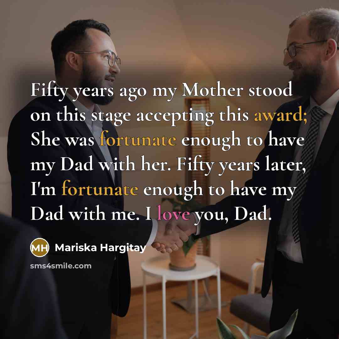 “Fifty years ago my Mother stood on this stage accepting this award; She was fortunate enough to have my Dad with her. Fifty years later, I'm fortunate enough to have my Dad with me. I love you, Dad.” quote by Mariska Hargitay