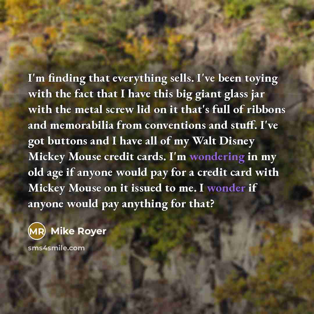 “I'm finding that everything sells. I've been toying with the fact that I have this big giant glass jar with the metal screw lid on it that's full of ribbons and memorabilia from conventions and stuff. I've got buttons and I have all of my Walt Disney Mickey Mouse credit cards. I'm wondering in my…” quote by Mike Royer