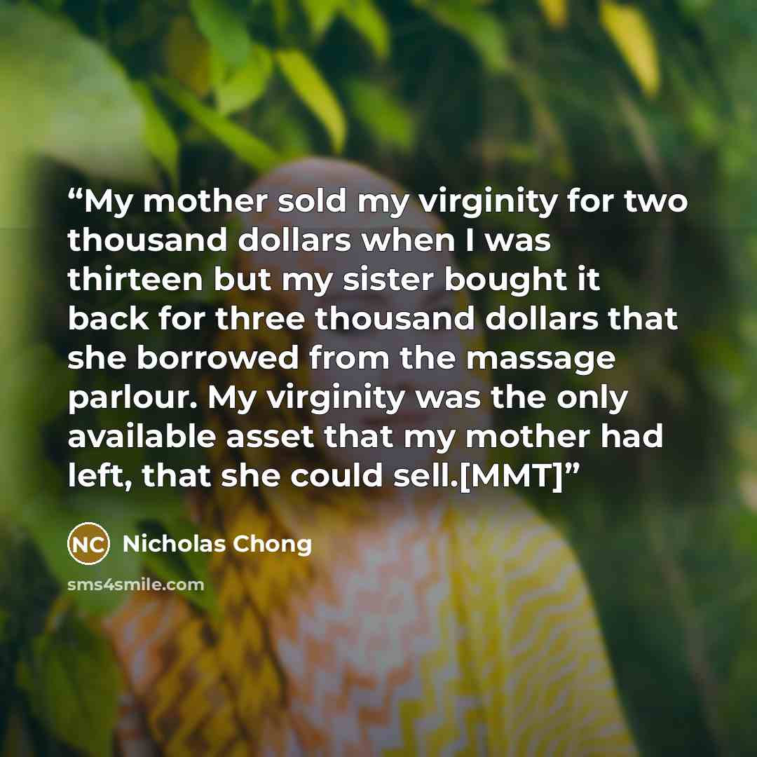 “My mother sold my virginity for two thousand dollars when I was thirteen but my sister bought it back for three thousand dollars that she borrowed from the massage parlour. My virginity was the only available asset that my mother had left, that she could sell.[MMT]” quote by Nicholas Chong