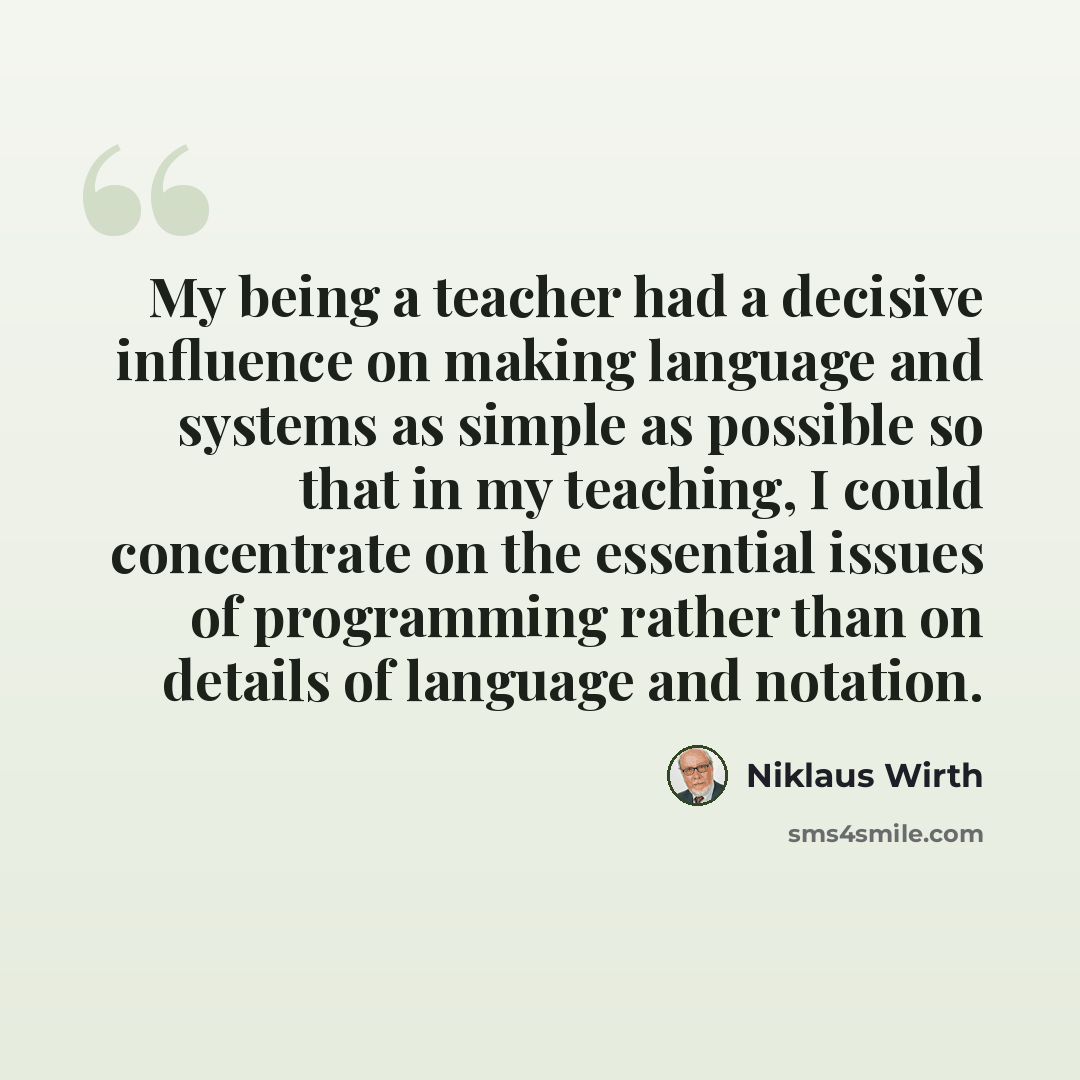 “My being a teacher had a decisive influence on making language and systems as simple as possible so that in my teaching, I could concentrate on the essential issues of programming rather than on details of language and notation.” quote by Niklaus Wirth
