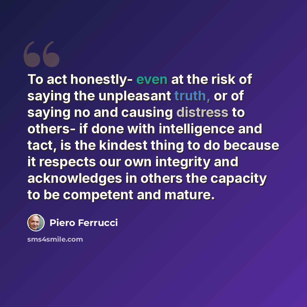 “To act honestly- even at the risk of saying the unpleasant truth, or of saying no and causing distress to others- if done with intelligence and tact, is the kindest thing to do because it respects our own integrity and acknowledges in others the capacity to be competent and mature.” quote by Piero Ferrucci