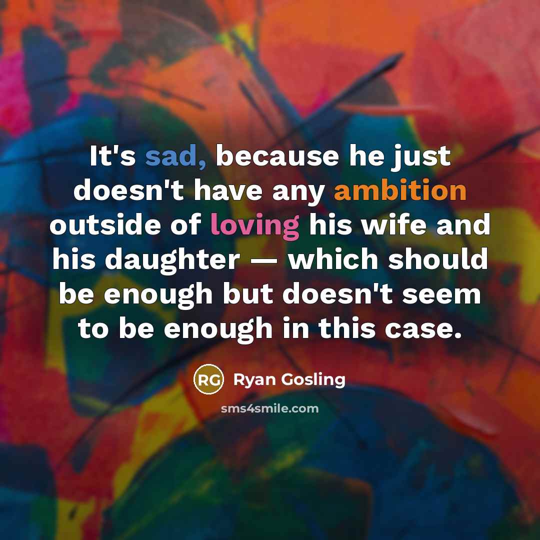 “It's sad, because he just doesn't have any ambition outside of loving his wife and his daughter — which should be enough but doesn't seem to be enough in this case.” quote by Ryan Gosling