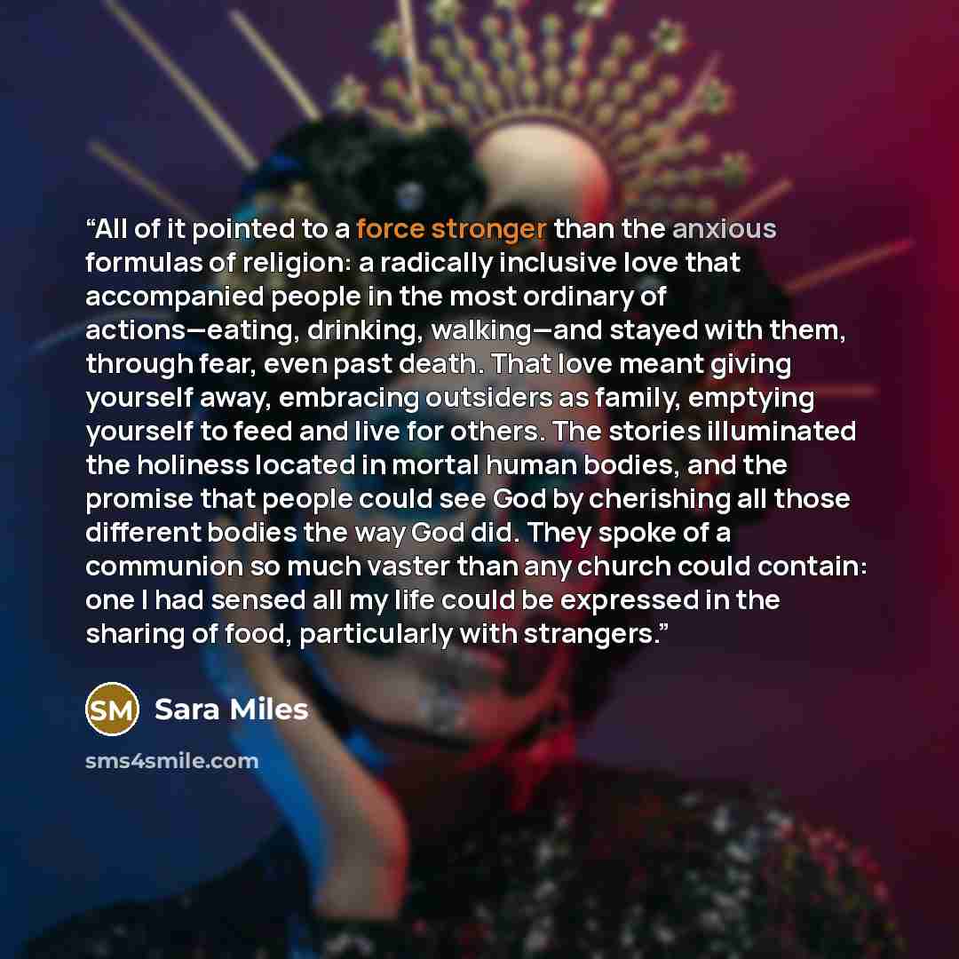 “All of it pointed to a force stronger than the anxious formulas of religion: a radically inclusive love that accompanied people in the most ordinary of actions—eating, drinking, walking—and stayed with them, through fear, even past death. That love meant giving yourself away, embracing outsiders…” quote by Sara Miles