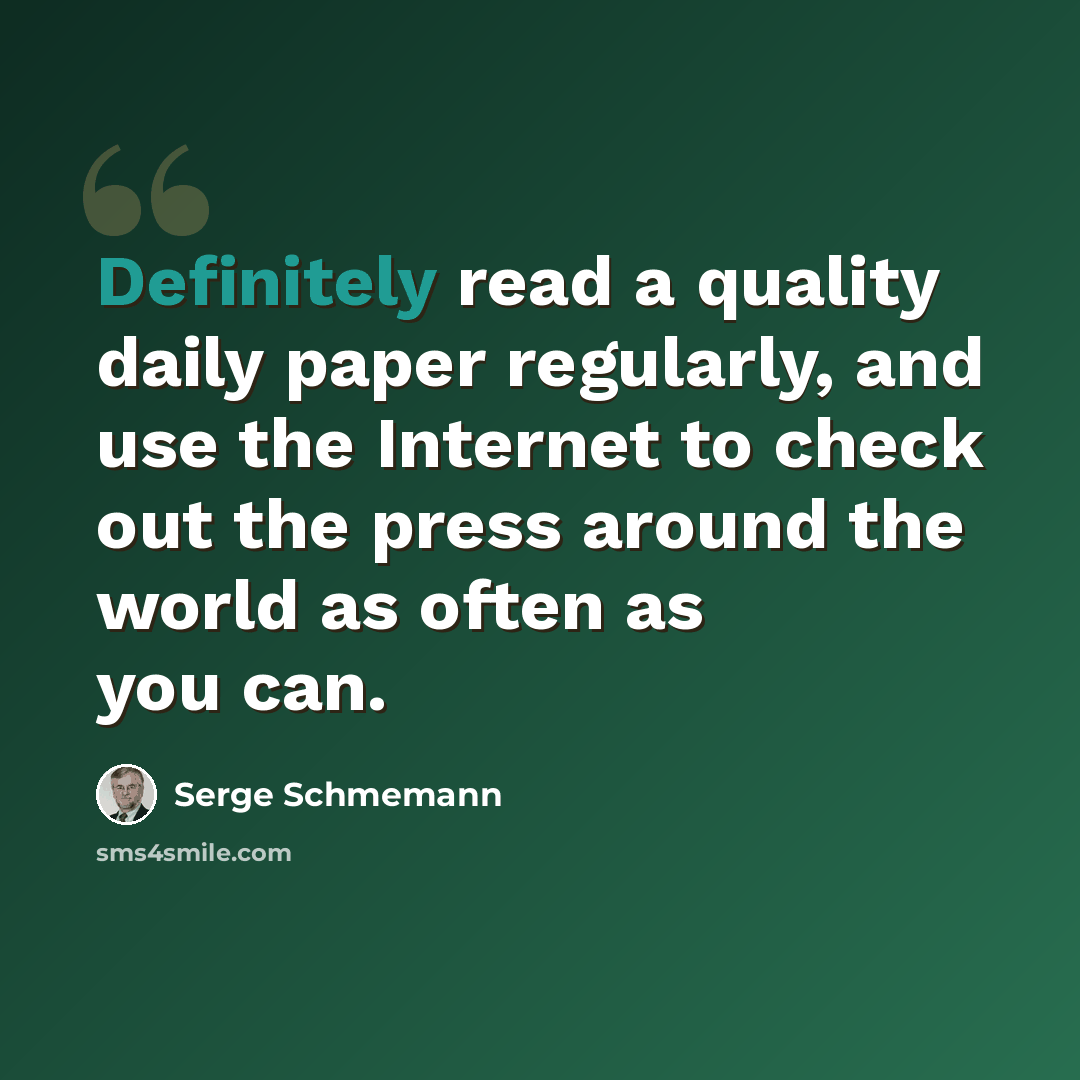 “Definitely read a quality daily paper regularly, and use the Internet to check out the press around the world as often as you can.” quote by Serge Schmemann