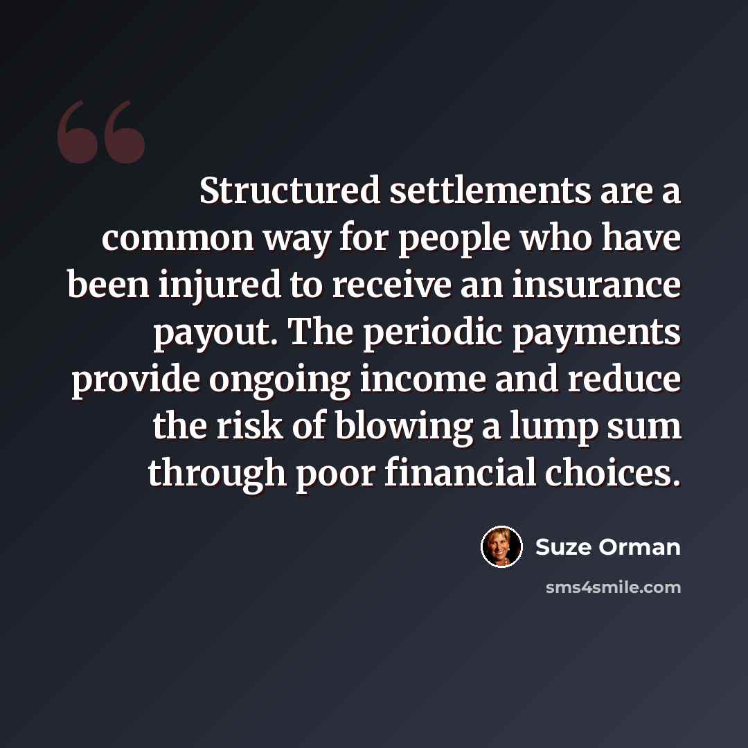 “Structured settlements are a common way for people who have been injured to receive an insurance payout. The periodic payments provide ongoing income and reduce the risk of blowing a lump sum through poor financial choices.” quote by Suze Orman