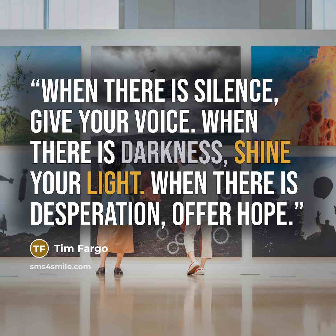 “When there is silence, Give your voice. When there is darkness, Shine your light. When there is desperation, Offer hope.” quote by Tim Fargo