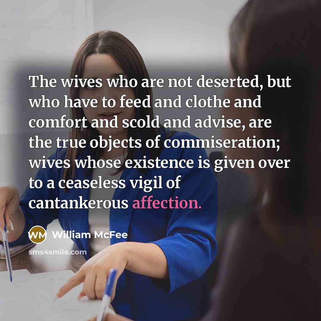 “The wives who are not deserted, but who have to feed and clothe and comfort and scold and advise, are the true objects of commiseration; wives whose existence is given over to a ceaseless vigil of cantankerous affection.” quote by William McFee