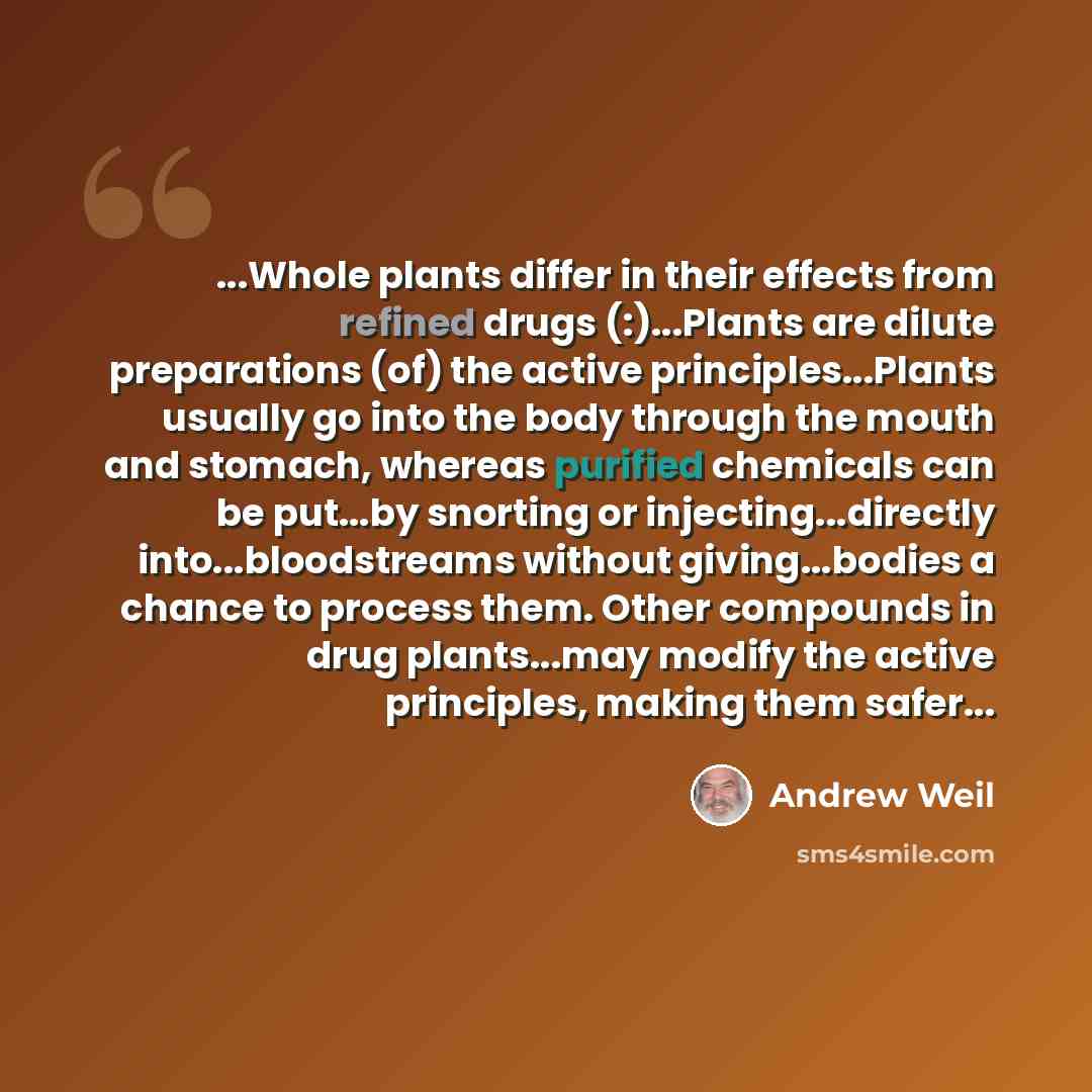 “...Whole plants differ in their effects from refined drugs (:)...Plants are dilute preparations (of) the active principles...Plants usually go into the body through the mouth and stomach, whereas purified chemicals can be put...by snorting or injecting...directly into...bloodstreams without…” quote by Andrew Weil