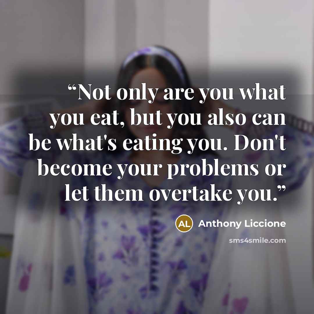 “Not only are you what you eat, but you also can be what's eating you. Don't become your problems or let them overtake you.” quote by Anthony Liccione