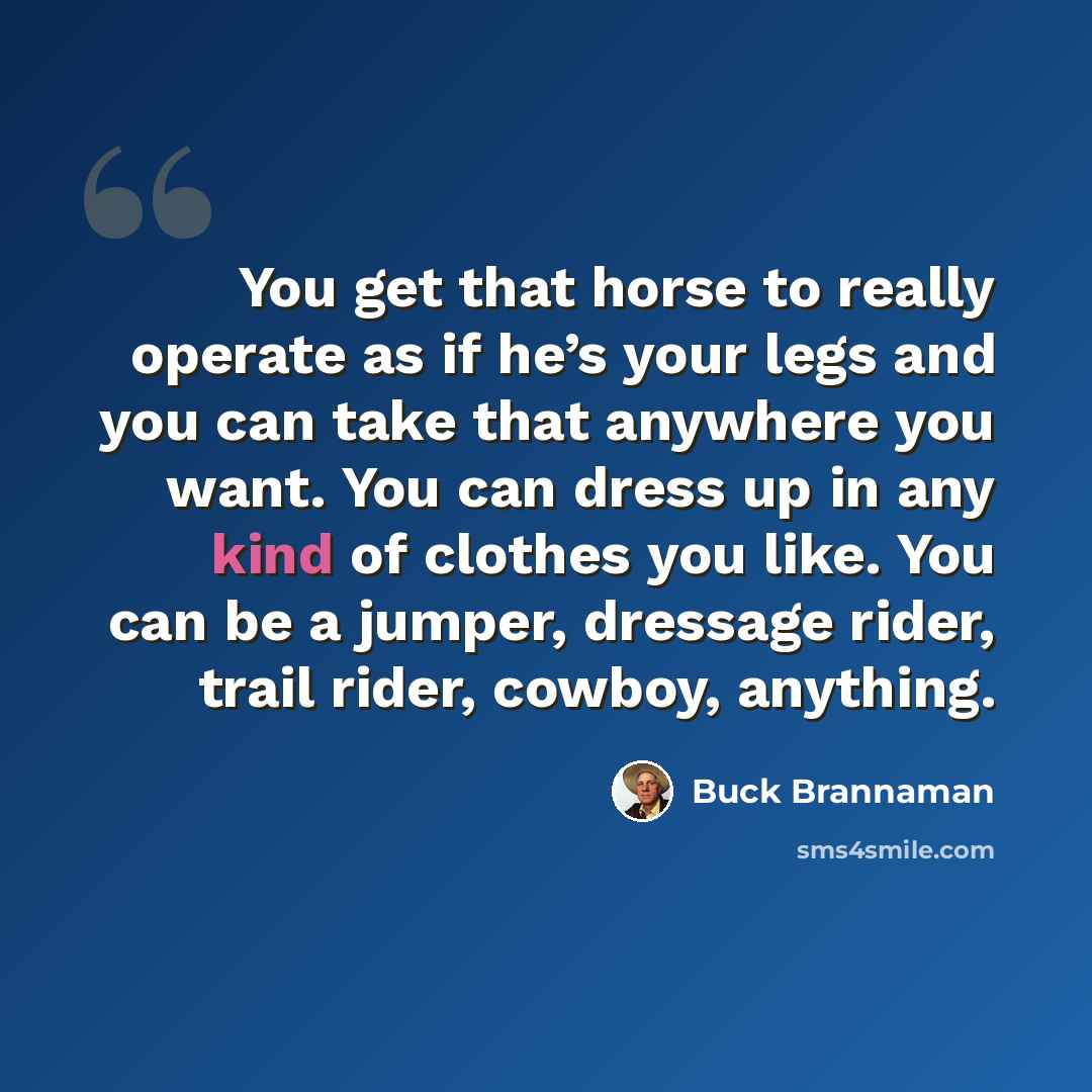 “You get that horse to really operate as if he’s your legs and you can take that anywhere you want. You can dress up in any kind of clothes you like. You can be a jumper, dressage rider, trail rider, cowboy, anything.” quote by Buck Brannaman